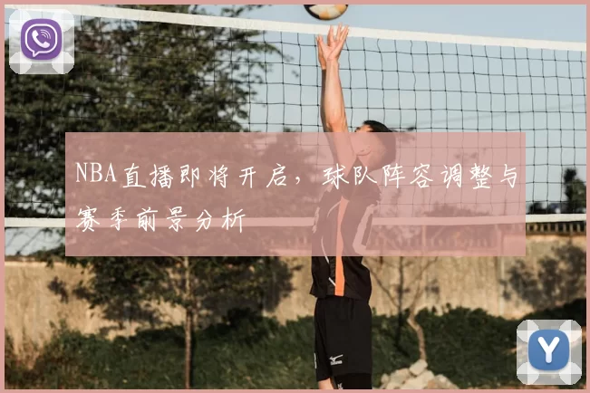 NBA直播即将开启，球队阵容调整与赛季前景分析