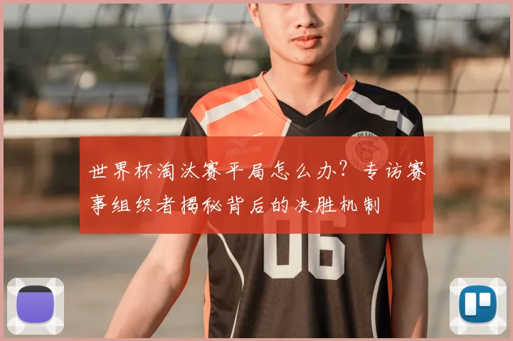 世界杯淘汰赛平局怎么办?专访赛事组织者揭秘背后的决胜机制