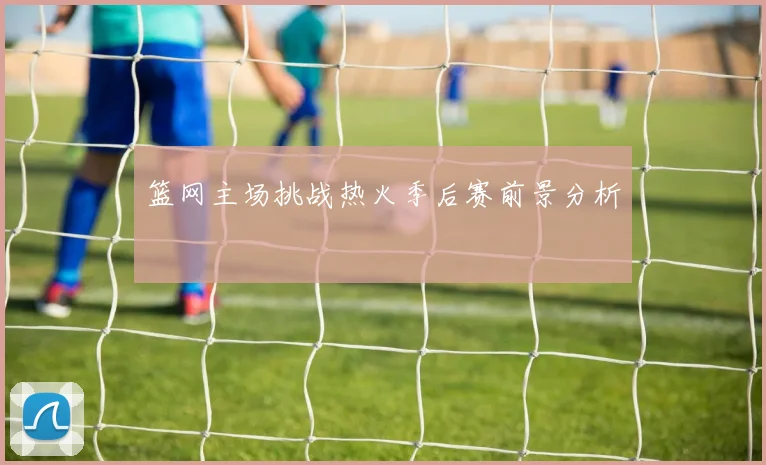 篮网主场挑战热火季后赛前景分析