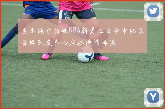 克尼佩尔打破NBA新秀三分命中纪录黄蜂队友齐心庆祝热情洋溢