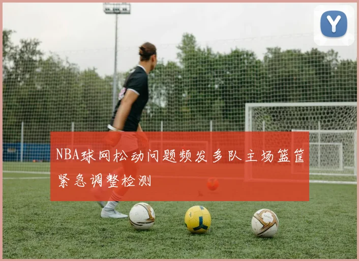 NBA球网松动问题频发多队主场篮筐紧急调整检测