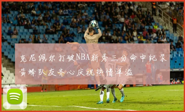 克尼佩尔打破NBA新秀三分命中纪录黄蜂队友齐心庆祝热情洋溢