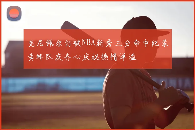 克尼佩尔打破NBA新秀三分命中纪录黄蜂队友齐心庆祝热情洋溢