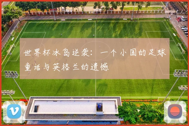 世界杯冰岛逆袭：一个小国的足球童话与英格兰的遗憾