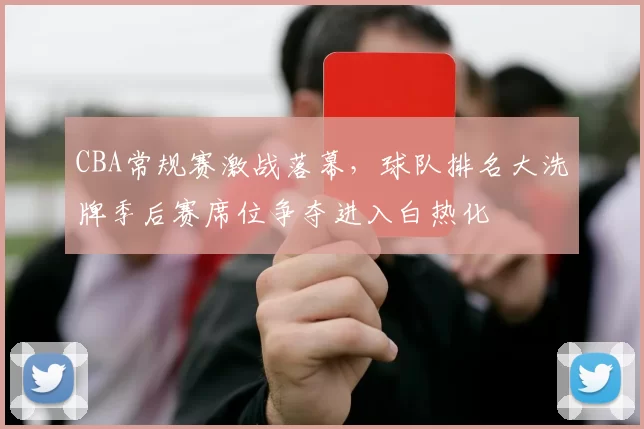 CBA常规赛激战落幕，球队排名大洗牌季后赛席位争夺进入白热化