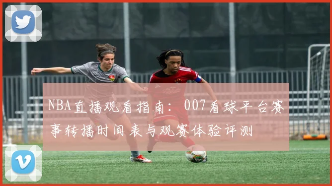 NBA直播观看指南：007看球平台赛事转播时间表与观赛体验评测