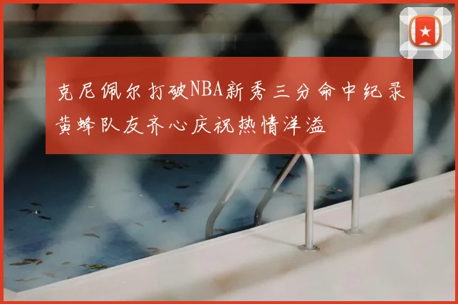 克尼佩尔打破NBA新秀三分命中纪录黄蜂队友齐心庆祝热情洋溢