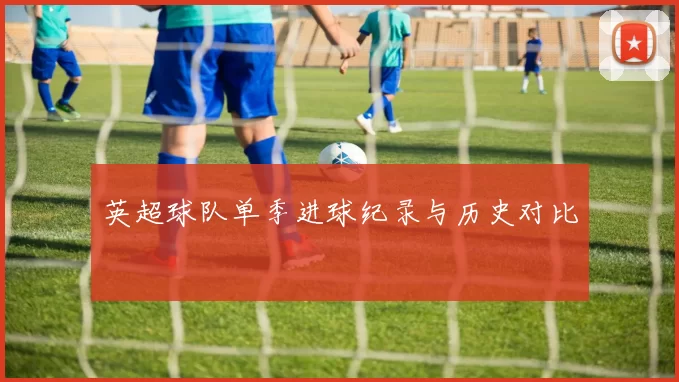 英超球队单季进球纪录与历史对比