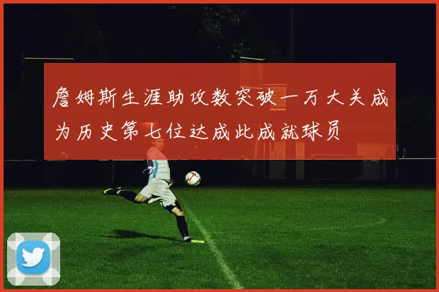 詹姆斯生涯助攻数突破一万大关成为历史第七位达成此成就球员