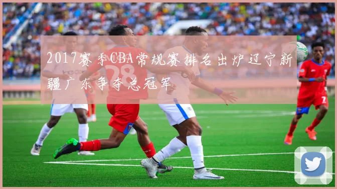 2017赛季CBA常规赛排名出炉辽宁新疆广东争夺总冠军