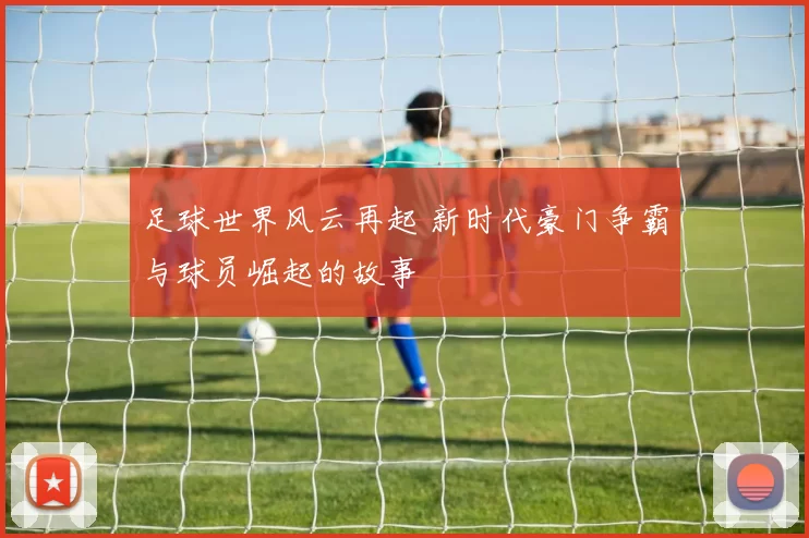足球世界风云再起 新时代豪门争霸与球员崛起的故事