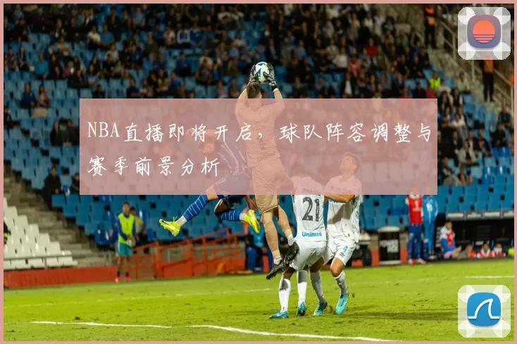 NBA直播即将开启，球队阵容调整与赛季前景分析