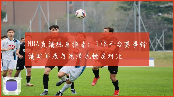 NBA直播观看指南：178平台赛事转播时间表与高清流畅度对比