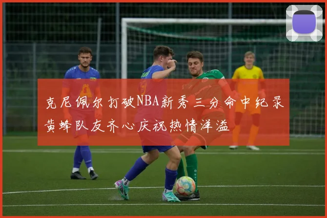 克尼佩尔打破NBA新秀三分命中纪录黄蜂队友齐心庆祝热情洋溢