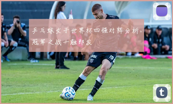 乒乓球女子世界杯四强对阵分析，冠军之战一触即发