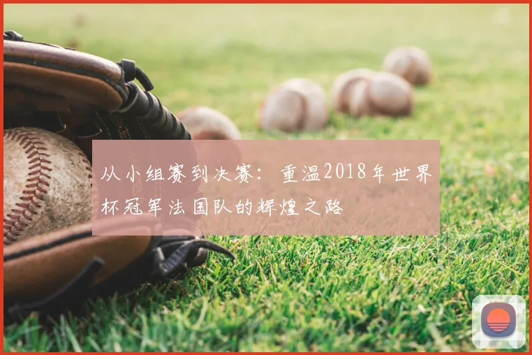 从小组赛到决赛：重温2018年世界杯冠军法国队的辉煌之路