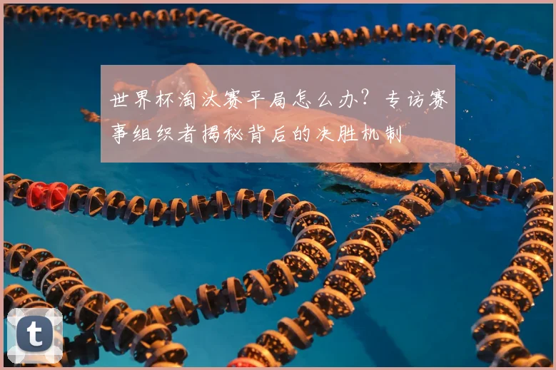 世界杯淘汰赛平局怎么办?专访赛事组织者揭秘背后的决胜机制