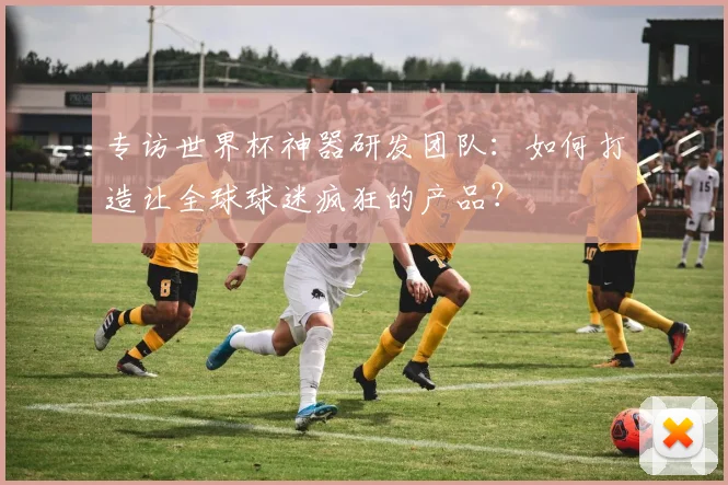 专访世界杯神器研发团队：如何打造让全球球迷疯狂的产品？