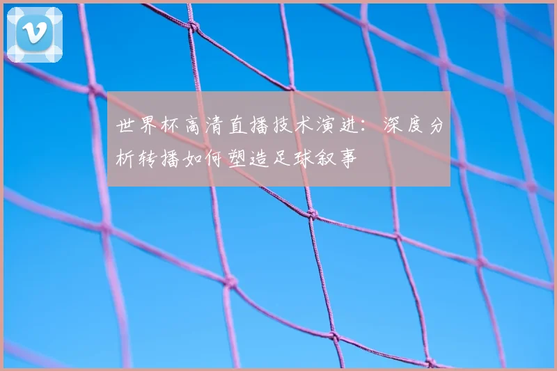 世界杯高清直播技术演进：深度分析转播如何塑造足球叙事