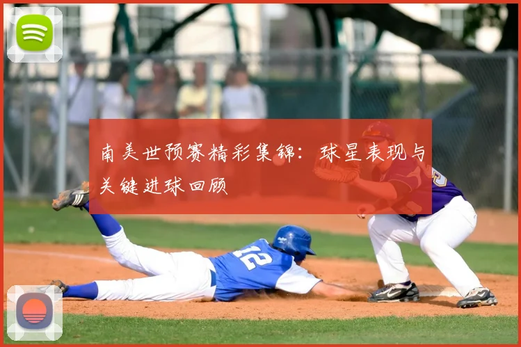 南美世预赛精彩集锦：球星表现与关键进球回顾
