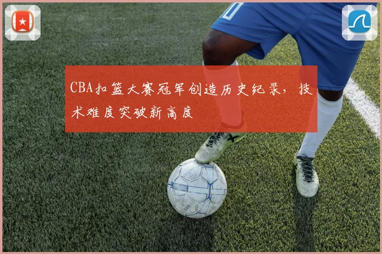 CBA扣篮大赛冠军创造历史纪录,技术难度突破新高度