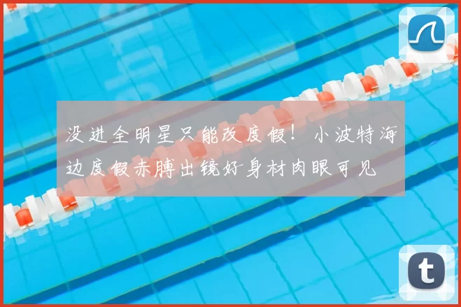 没进全明星只能改度假！小波特海边度假赤膊出镜好身材肉眼可见