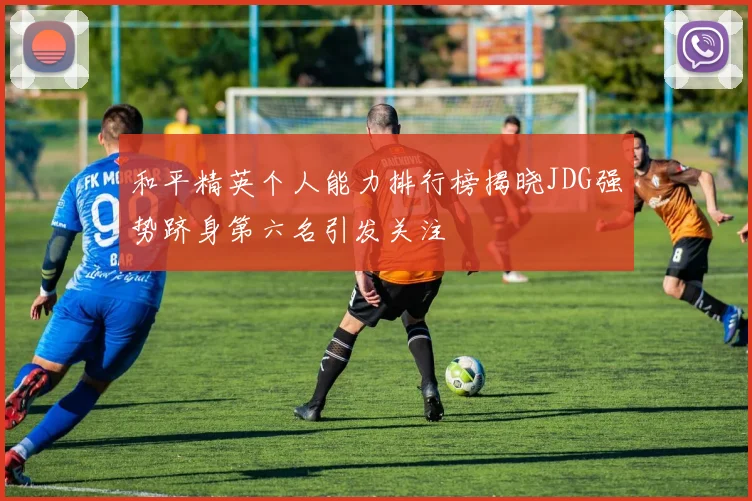 和平精英个人能力排行榜揭晓JDG强势跻身第六名引发关注