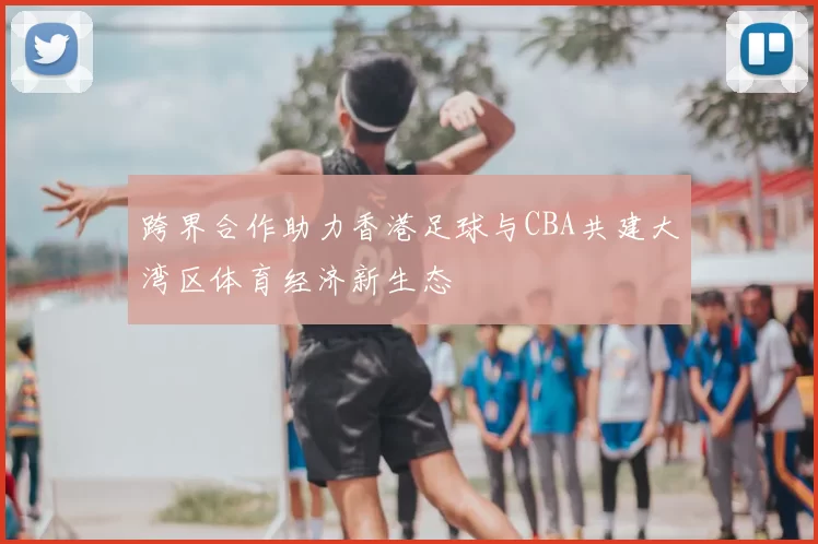 跨界合作助力香港足球与CBA共建大湾区体育经济新生态