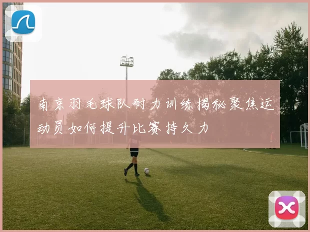 南京羽毛球队耐力训练揭秘聚焦运动员如何提升比赛持久力