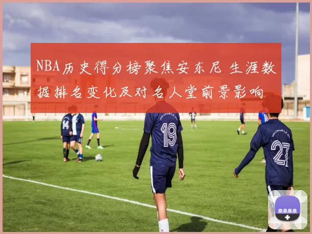 NBA历史得分榜聚焦安东尼 生涯数据排名变化及对名人堂前景影响