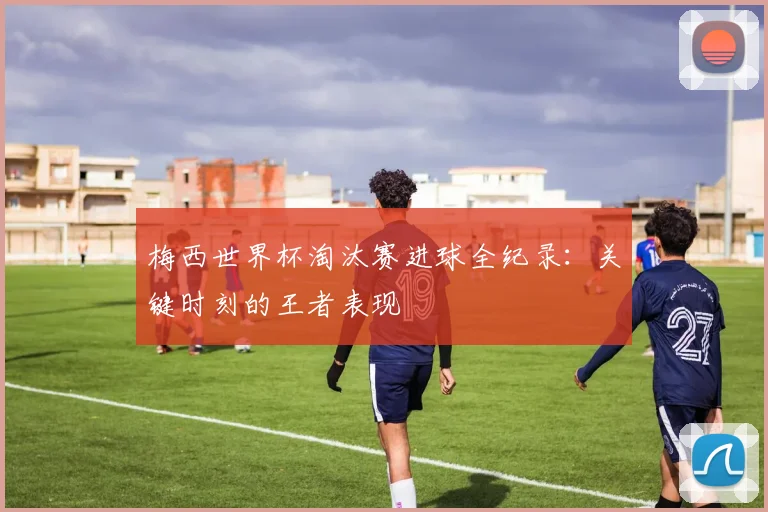 梅西世界杯淘汰赛进球全纪录：关键时刻的王者表现