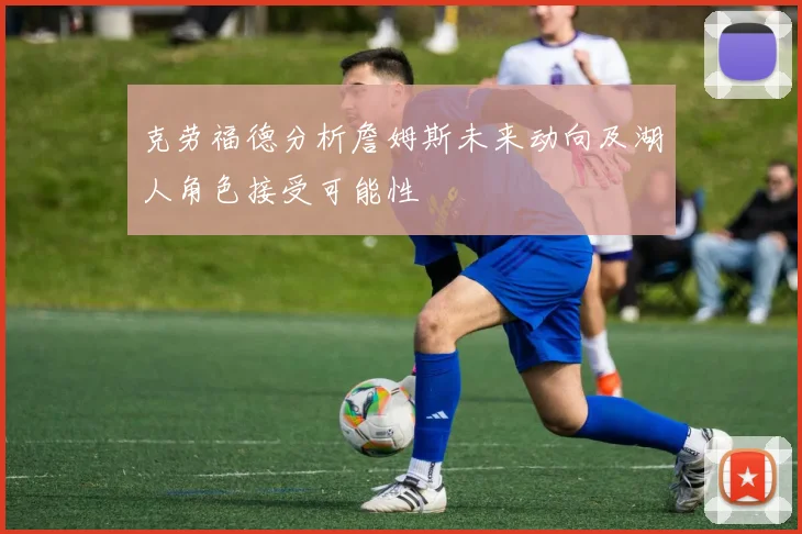 克劳福德分析詹姆斯未来动向及湖人角色接受可能性