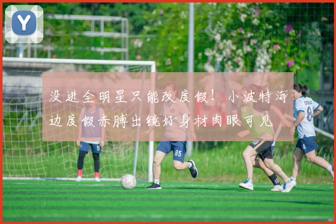 没进全明星只能改度假！小波特海边度假赤膊出镜好身材肉眼可见