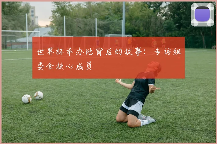 世界杯举办地背后的故事:专访组委会核心成员
