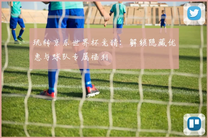玩转京东世界杯竞猜:解锁隐藏优惠与球队专属福利