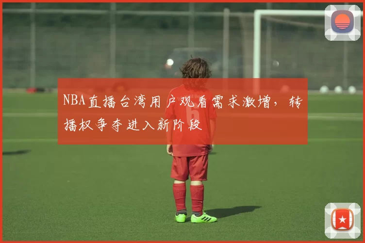 NBA直播台湾用户观看需求激增，转播权争夺进入新阶段