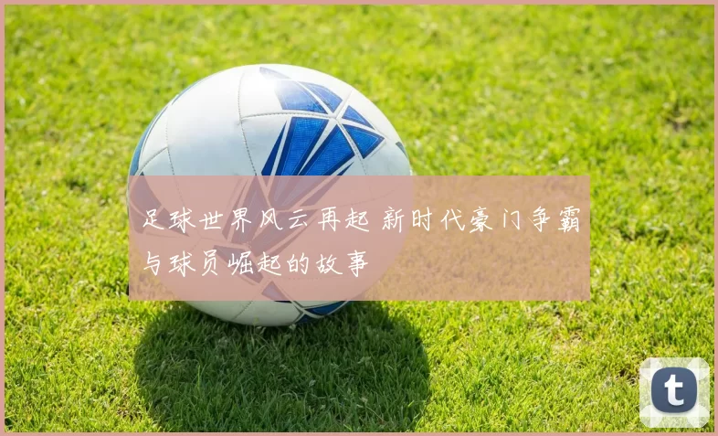 足球世界风云再起 新时代豪门争霸与球员崛起的故事