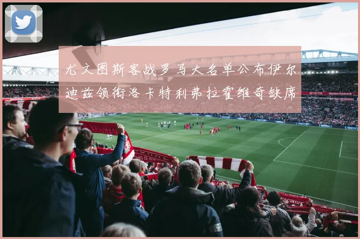 尤文图斯客战罗马大名单公布伊尔迪兹领衔洛卡特利弗拉霍维奇缺席