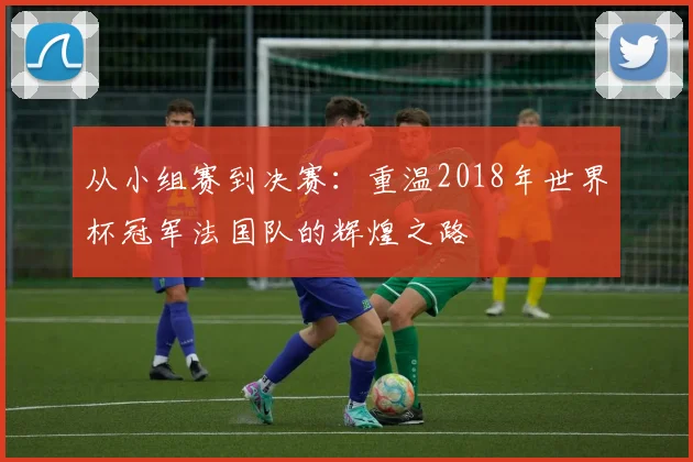 从小组赛到决赛：重温2018年世界杯冠军法国队的辉煌之路