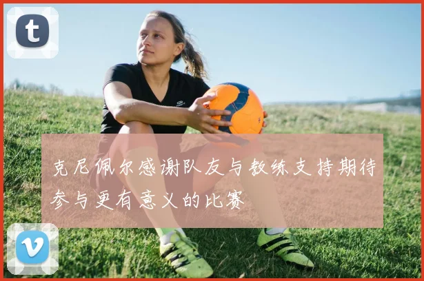 克尼佩尔感谢队友与教练支持期待参与更有意义的比赛