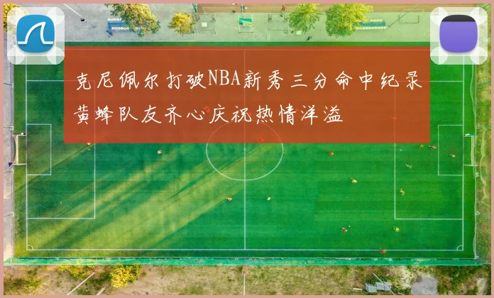 克尼佩尔打破NBA新秀三分命中纪录黄蜂队友齐心庆祝热情洋溢