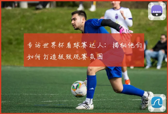 专访世界杯看球赛达人:揭秘他们如何打造极致观赛氛围