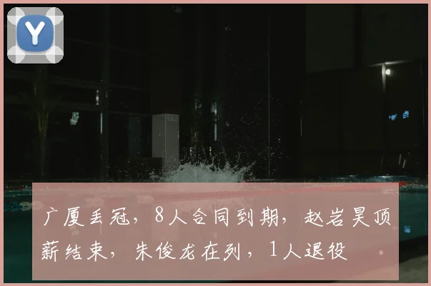 广厦丢冠，8人合同到期，赵岩昊顶薪结束，朱俊龙在列，1人退役