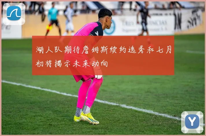 湖人队期待詹姆斯续约选秀和七月初将揭示未来动向