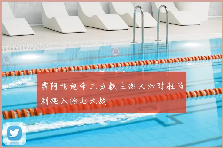 雷阿伦绝命三分救主热火加时胜马刺拖入抢七大战