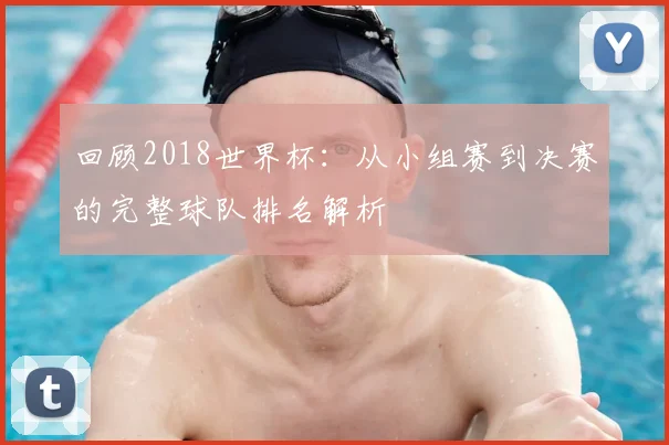 回顾2018世界杯：从小组赛到决赛的完整球队排名解析