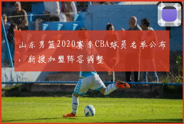 山东男篮2020赛季CBA球员名单公布，新援加盟阵容调整