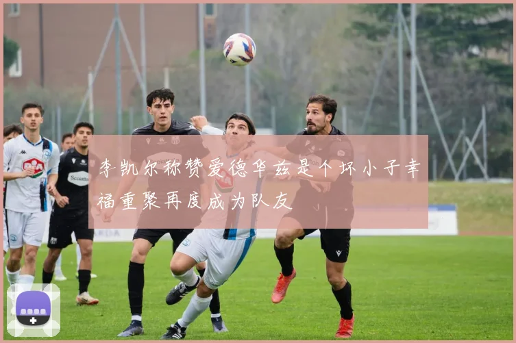 李凯尔称赞爱德华兹是个坏小子幸福重聚再度成为队友