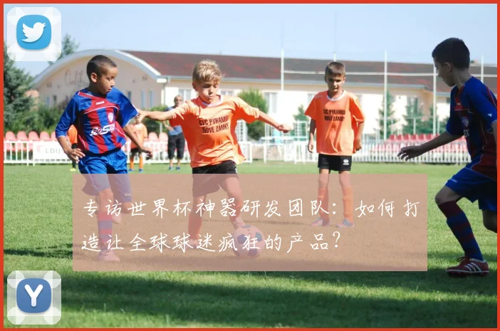专访世界杯神器研发团队:如何打造让全球球迷疯狂的产品?