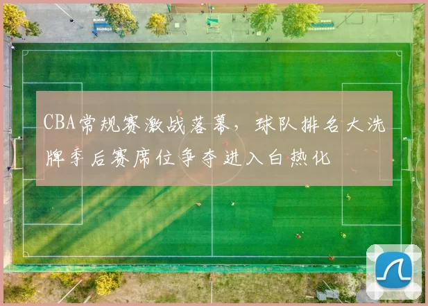 CBA常规赛激战落幕，球队排名大洗牌季后赛席位争夺进入白热化